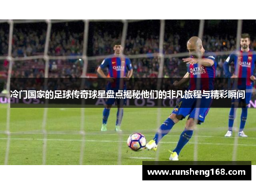冷门国家的足球传奇球星盘点揭秘他们的非凡旅程与精彩瞬间