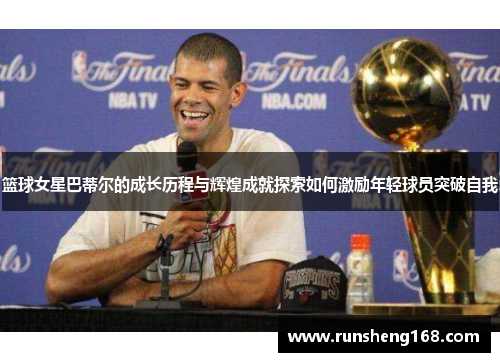 篮球女星巴蒂尔的成长历程与辉煌成就探索如何激励年轻球员突破自我