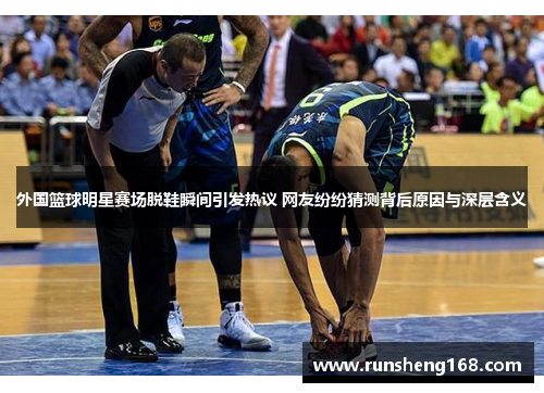外国篮球明星赛场脱鞋瞬间引发热议 网友纷纷猜测背后原因与深层含义