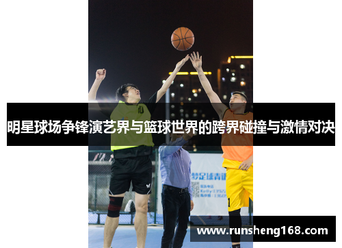 明星球场争锋演艺界与篮球世界的跨界碰撞与激情对决