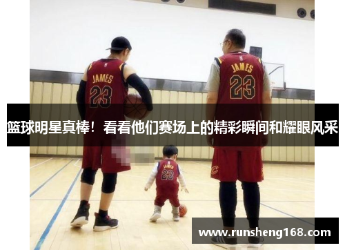 篮球明星真棒！看看他们赛场上的精彩瞬间和耀眼风采