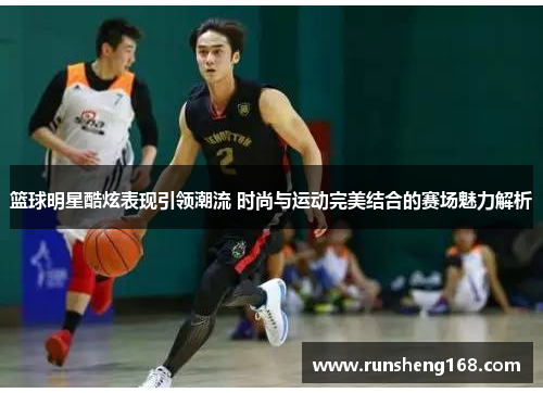 篮球明星酷炫表现引领潮流 时尚与运动完美结合的赛场魅力解析
